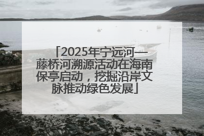2025年宁远河—藤桥河溯源活动在海南保亭启动，挖掘沿岸文脉推动绿色发展